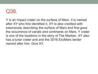 Q38.
Y is an impact crater on the surface of Mars. It is named
after XY who first identified it. XY is also credited with
extensively describing the surface of Mars and first gave
the occurrence of canals and continents on Mars. Y crater
is one of the locations in the story of The Martian. XY also
has a lunar crater and and the 2016 ExoMars lander
named after him. Give XY.
 