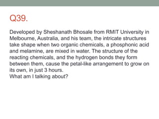 Q39.
Developed by Sheshanath Bhosale from RMIT University in
Melbourne, Australia, and his team, the intricate structures
take shape when two organic chemicals, a phosphonic acid
and melamine, are mixed in water. The structure of the
reacting chemicals, and the hydrogen bonds they form
between them, cause the petal-like arrangement to grow on
its own, in just 3 hours.
What am I talking about?
 