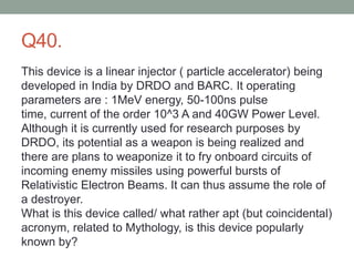 Q40.
This device is a linear injector ( particle accelerator) being
developed in India by DRDO and BARC. It operating
parameters are : 1MeV energy, 50-100ns pulse
time, current of the order 10^3 A and 40GW Power Level.
Although it is currently used for research purposes by
DRDO, its potential as a weapon is being realized and
there are plans to weaponize it to fry onboard circuits of
incoming enemy missiles using powerful bursts of
Relativistic Electron Beams. It can thus assume the role of
a destroyer.
What is this device called/ what rather apt (but coincidental)
acronym, related to Mythology, is this device popularly
known by?
 