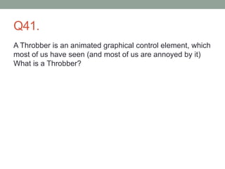 Q41.
A Throbber is an animated graphical control element, which
most of us have seen (and most of us are annoyed by it)
What is a Throbber?
 