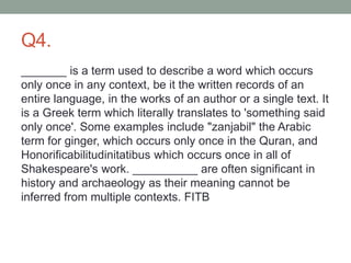 Q4.
_______ is a term used to describe a word which occurs
only once in any context, be it the written records of an
entire language, in the works of an author or a single text. It
is a Greek term which literally translates to 'something said
only once'. Some examples include "zanjabil" the Arabic
term for ginger, which occurs only once in the Quran, and
Honorificabilitudinitatibus which occurs once in all of
Shakespeare's work. __________ are often significant in
history and archaeology as their meaning cannot be
inferred from multiple contexts. FITB
 