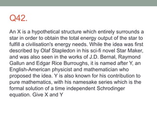 Q42.
An X is a hypothetical structure which entirely surrounds a
star in order to obtain the total energy output of the star to
fulfill a civilisation's energy needs. While the idea was first
described by Olaf Stapledon in his sci-fi novel Star Maker,
and was also seen in the works of J.D. Bernal, Raymond
Gallun and Edgar Rice Burroughs, it is named after Y, an
English-American physicist and mathematician who
proposed the idea. Y is also known for his contribution to
pure mathematics, with his namesake series which is the
formal solution of a time independent Schrodinger
equation. Give X and Y
 