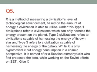 Q5.
X is a method of measuring a civilization's level of
technological advancement, based on the amount of
energy a civilization is able to utilize. Under this Type 1
civilizations refer to civilizations which can only harness the
energy present on the planet. Type 2 civilizations refers to
civilizations capable of harnessing the energy of its own
star and Type 3 refers to a civilization capable of
harnessing the energy of the galaxy. While X is only
hypothetical it put energy consumption in a cosmic
perspective. It is named after a Russian astrophysicist who
first proposed the idea, while working on the Soviet efforts
on SETI. Give X
 