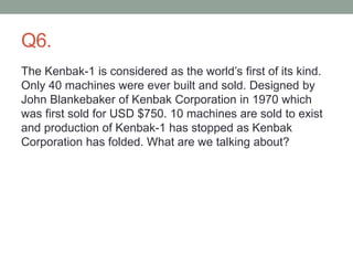 Q6.
The Kenbak-1 is considered as the world’s first of its kind.
Only 40 machines were ever built and sold. Designed by
John Blankebaker of Kenbak Corporation in 1970 which
was first sold for USD $750. 10 machines are sold to exist
and production of Kenbak-1 has stopped as Kenbak
Corporation has folded. What are we talking about?
 