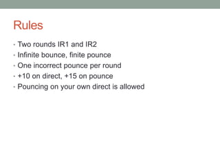Rules
• Two rounds IR1 and IR2
• Infinite bounce, finite pounce
• One incorrect pounce per round
• +10 on direct, +15 on pounce
• Pouncing on your own direct is allowed
 