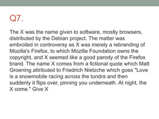 Q7.
The X was the name given to software, mostly browsers,
distributed by the Debian project. The matter was
embroiled in controversy as X was merely a rebranding of
Mozilla's Firefox, to which Mozilla Foundation owns the
copyright, and X seemed like a good parody of the Firefox
brand. The name X comes from a fictional quote which Matt
Groening attributed to Friedrich Nietzche which goes "Love
is a snowmobile racing across the tundra and then
suddenly it flips over, pinning you underneath. At night, the
X come." Give X
 