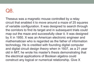 Q8.
Theseus was a magnetic mouse controlled by a relay
circuit that enabled it to move around a maze of 25 squares
of variable configuration. It was designed to search through
the corridors to find its target and in subsequent trials could
map out the maze and successfully clear it. It was designed
by X in 1950. X was an American electronic engineer and
mathematician who is regarded as the father of information
technology. He is credited with founding digital computer
and digital circuit design theory when in 1937, as a 21 year
old in MIT, he wrote his master's thesis demonstrating that
the electrical applications of Boolean algebra could
construct any logical or numerical relationship. Give X
 