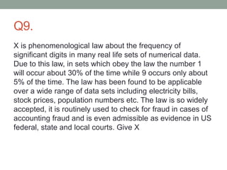 Q9.
X is phenomenological law about the frequency of
significant digits in many real life sets of numerical data.
Due to this law, in sets which obey the law the number 1
will occur about 30% of the time while 9 occurs only about
5% of the time. The law has been found to be applicable
over a wide range of data sets including electricity bills,
stock prices, population numbers etc. The law is so widely
accepted, it is routinely used to check for fraud in cases of
accounting fraud and is even admissible as evidence in US
federal, state and local courts. Give X
 