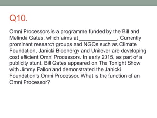 Q10.
Omni Processors is a programme funded by the Bill and
Melinda Gates, which aims at _____________. Currently
prominent research groups and NGOs such as Climate
Foundation, Janicki Bioenergy and Unilever are developing
cost efficient Omni Processors. In early 2015, as part of a
publicity stunt, Bill Gates appeared on The Tonight Show
with Jimmy Fallon and demonstrated the Janicki
Foundation's Omni Processor. What is the function of an
Omni Processor?
 