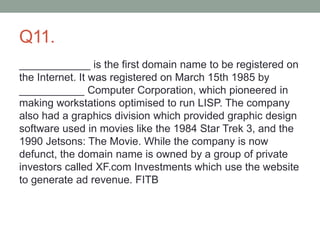 Q11.
____________ is the first domain name to be registered on
the Internet. It was registered on March 15th 1985 by
___________ Computer Corporation, which pioneered in
making workstations optimised to run LISP. The company
also had a graphics division which provided graphic design
software used in movies like the 1984 Star Trek 3, and the
1990 Jetsons: The Movie. While the company is now
defunct, the domain name is owned by a group of private
investors called XF.com Investments which use the website
to generate ad revenue. FITB
 