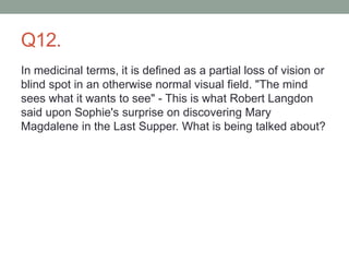 Q12.
In medicinal terms, it is defined as a partial loss of vision or
blind spot in an otherwise normal visual field. "The mind
sees what it wants to see" - This is what Robert Langdon
said upon Sophie's surprise on discovering Mary
Magdalene in the Last Supper. What is being talked about?
 