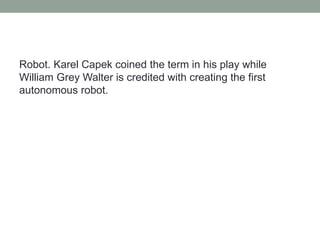 Robot. Karel Capek coined the term in his play while
William Grey Walter is credited with creating the first
autonomous robot.
 