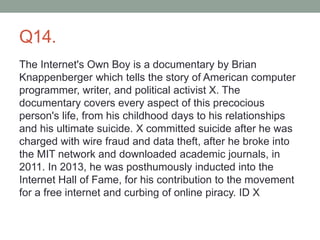 Q14.
The Internet's Own Boy is a documentary by Brian
Knappenberger which tells the story of American computer
programmer, writer, and political activist X. The
documentary covers every aspect of this precocious
person's life, from his childhood days to his relationships
and his ultimate suicide. X committed suicide after he was
charged with wire fraud and data theft, after he broke into
the MIT network and downloaded academic journals, in
2011. In 2013, he was posthumously inducted into the
Internet Hall of Fame, for his contribution to the movement
for a free internet and curbing of online piracy. ID X
 