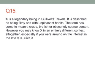 Q15.
X is a legendary being in Gulliver's Travels. It is described
as being filthy and with unpleasant habits. The term has
come to mean a crude, brutish or obscenely coarse person.
However you may know X in an entirely different context
altogether, especially if you were around on the internet in
the late 90s. Give X
 