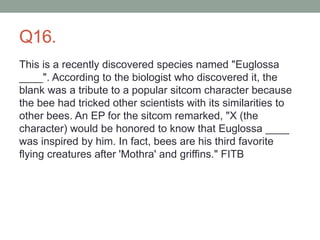 Q16.
This is a recently discovered species named "Euglossa
____". According to the biologist who discovered it, the
blank was a tribute to a popular sitcom character because
the bee had tricked other scientists with its similarities to
other bees. An EP for the sitcom remarked, "X (the
character) would be honored to know that Euglossa ____
was inspired by him. In fact, bees are his third favorite
flying creatures after 'Mothra' and griffins." FITB
 