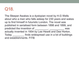 Q18.
The Sleeper Awakes is a dystopian novel by H.G Wells
about who a man who falls asleep for 230 years and wakes
up to find himself in futuristic London. The novel was
published in serialised form between 1898 and 1899, and
predicted the invention of _________. __________ was
actually invented in 1954 by Lee Hewitt and Dee Horton.
Today ________ finds widespread use in a lot of buildings
and establishments. FITB
 