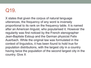 Q19.
X states that given the corpus of natural language
utterances, the frequency of any word is inversely
proportional to its rank on the frequency table. It is named
after an American linguist, who popularised it. However the
regularity was first noticed by the French stenographer
Jean-Baptiste Estoup and the German physicist Felix
Auerbach. While the original law was formulated in the
context of linguistics, it has been found to hold true for
population distributions, with the largest city in a country
having twice the population of the second largest city in the
country. Give X
 