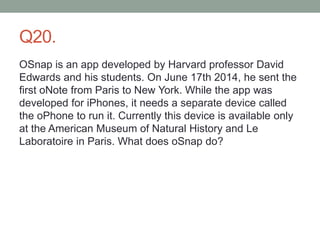 Q20.
OSnap is an app developed by Harvard professor David
Edwards and his students. On June 17th 2014, he sent the
first oNote from Paris to New York. While the app was
developed for iPhones, it needs a separate device called
the oPhone to run it. Currently this device is available only
at the American Museum of Natural History and Le
Laboratoire in Paris. What does oSnap do?
 