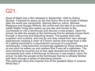 Q21.
Dead of Night was a film released in September 1945 by Ealing
Studios. It earned its status as the first horror film to be made in Britain
after the world war censorship. Starring Mervyn Johns, Michael
Redgrave and Googie Withers, the movie was the tale of an architect
called Walter Craig who wakes up one day and travels to the
countryside to visit a farmhouse and discuss a new project. Upon his
arrival, he tells the people at the farmhouse that he already knows them
through a recurring and disturbing dream. The guests react with
suspicion and curiosity, and one by one they reveal their own strange
experiences creating a chain of 5 horror stories that range from a tale
of a sibling homicide to a psychiatrist's account of a psychotic
ventriloquist. Craig becomes increasingly agitated by these stories and
at one point he wakes up and realises that it was all a nightmare. The
next morning he scurries out of bed, gets dressed and travels to the
countryside and visits a farmhouse to discuss a new project. Upon his
arrival, he tells the people at the farmhouse that he is already familiar
with them through a series of disturbing dreams..............
This particular story-line inspired one of the greatest ideas in science.
What idea ?
 
