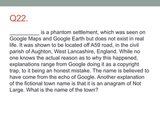 Q22.
__________ is a phantom settlement, which was seen on
Google Maps and Google Earth but does not exist in real
life. It was shown to be located off A59 road, in the civil
parish of Aughton, West Lancashire, England. While no
one knows the actual reason as to why this happened,
explanations range from Google doing it as a copyright
trap, to it being an honest mistake. The name is believed to
have come from the echo of Google. Another explanation
of the fictional town name is that it is an anagram of Not
Large. What is the name of the town?
 