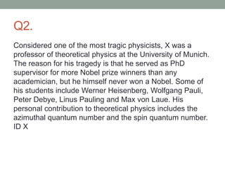 Q2.
Considered one of the most tragic physicists, X was a
professor of theoretical physics at the University of Munich.
The reason for his tragedy is that he served as PhD
supervisor for more Nobel prize winners than any
academician, but he himself never won a Nobel. Some of
his students include Werner Heisenberg, Wolfgang Pauli,
Peter Debye, Linus Pauling and Max von Laue. His
personal contribution to theoretical physics includes the
azimuthal quantum number and the spin quantum number.
ID X
 