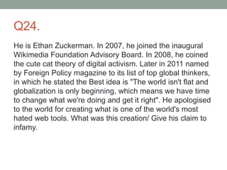 Q24.
He is Ethan Zuckerman. In 2007, he joined the inaugural
Wikimedia Foundation Advisory Board. In 2008, he coined
the cute cat theory of digital activism. Later in 2011 named
by Foreign Policy magazine to its list of top global thinkers,
in which he stated the Best idea is "The world isn't flat and
globalization is only beginning, which means we have time
to change what we're doing and get it right". He apologised
to the world for creating what is one of the world's most
hated web tools. What was this creation/ Give his claim to
infamy.
 