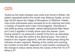 Q25.
Touted as the most complex crop circle ever found in Britain, the
pattern appeared earlier this month near Barbury Castle, an Iron
Age hill fort above the village of Wroughton in Wiltshire. Initially,
crop circle enthusiasts were stumped as to its meaning and even
a number of experts said it was 'mind-boggling'. Dismissed in
mid 2008 as being unsolvable, retired astrophysicist Mike Reed
put 2 and 2 together to finally arrive upon the answer. Upon
having solved it, he produced a fractal of the form as described:
"The little dot near the centre is the decimal point. The code is
based on ten angular segments, with the radial jumps being the
indicator of each segment. Starting at the centre and counting
the number of one-tenth segments in each section contained by
the change in radius clearly shows the values of the first 10 of X"
What is X?
 