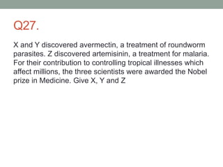 Q27.
X and Y discovered avermectin, a treatment of roundworm
parasites. Z discovered artemisinin, a treatment for malaria.
For their contribution to controlling tropical illnesses which
affect millions, the three scientists were awarded the Nobel
prize in Medicine. Give X, Y and Z
 