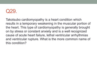 Q29.
Takotsubo cardiomyopathy is a heart condition which
results in a temporary weakening in the muscular portion of
the heart. This type of cardiomyopathy is generally brought
on by stress or constant anxiety and is a well recognized
cause of acute heart failure, lethal ventricular arrhythmias
and ventricular rupture. What is the more common name of
this condition?
 