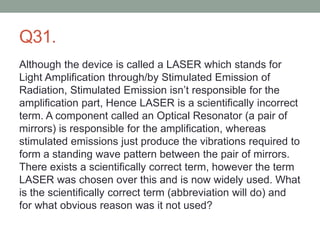 Q31.
Although the device is called a LASER which stands for
Light Amplification through/by Stimulated Emission of
Radiation, Stimulated Emission isn’t responsible for the
amplification part, Hence LASER is a scientifically incorrect
term. A component called an Optical Resonator (a pair of
mirrors) is responsible for the amplification, whereas
stimulated emissions just produce the vibrations required to
form a standing wave pattern between the pair of mirrors.
There exists a scientifically correct term, however the term
LASER was chosen over this and is now widely used. What
is the scientifically correct term (abbreviation will do) and
for what obvious reason was it not used?
 