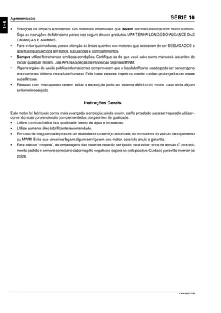 9.610.0.006.7108
1-4
Apresentação SÉRIE 10
• Soluções de limpeza e solventes são materiais inflamáveis que devem ser manuseados com muito cuidado.
Siga as instruções do fabricante para o uso seguro desses produtos.MANTENHA LONGE DO ALCANCE DAS
CRIANÇAS E ANIMAIS.
• Para evitar queimaduras, preste atenção às áreas quentes nos motores que acabaram de ser DESLIGADOS e
aos fluidos aquecidos em tubos, tubulações e compartimentos.
• Sempre utilize ferramentas em boas condições. Certifique-se de que você sabe como manuseá-las antes de
iniciar qualquer reparo.Use APENAS peças de reposição originais MWM.
• Alguns órgãos de saúde pública internacionais comprovaram que o óleo lubrificante usado pode ser cancerígeno
e contamina o sistema reprodutor humano.Evite inalar vapores, ingerir ou manter contato prolongado com essas
substâncias.
• Pessoas com marcapasso devem evitar a exposição junto ao sistema elétrico do motor, caso sinta algum
sintoma indesejado.
Instruções Gerais
Este motor foi fabricado com a mais avançada tecnologia; ainda assim, ele foi projetado para ser reparado utilizan-
do-se técnicas convencionais complementadas por padrões de qualidade.
• Utilize combustível de boa qualidade, isento de água e impurezas.
• Utilize somente óleo lubrificante recomendado.
• Em caso de irregularidade procure um revendedor ou serviço autorizado da montadora do veículo / equipamento
ou MWM. Evite que terceiros façam algum serviço em seu motor, pois isto anula a garantia.
• Para efetuar “chupeta”, as amperagens das baterias deverão ser iguais para evitar picos de tensão. O procedi-
mento padrão é sempre conectar o cabo no pólo negativo e depois no pólo positivo.Cuidado para não inverter os
pólos.
 