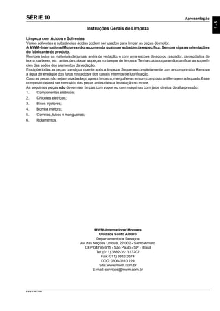 Apresentação
9.610.0.006.7108
1-5
SÉRIE 10
MWM-International Motores
Unidade Santo Amaro
Departamento de Serviços
Av. das Nações Unidas, 22.002 - Santo Amaro
CEP 04795-915 - São Paulo - SP - Brasil
Tel:(011) 3882-3513 / 3207
Fax:(011) 3882-3574
DDG: 0800-0110 229
Site:www.mwm.com.br
E-mail: servicos@mwm.com.br
Instruções Gerais de Limpeza
Limpeza com Ácidos e Solventes
Vários solventes e substâncias ácidas podem ser usados para limpar as peças do motor.
A MWM-International Motores não recomenda qualquer substância específica. Sempre siga as orientações
do fabricante do produto.
Remova todos os materiais de juntas, anéis de vedação, e com uma escova de aço ou raspador, os depósitos de
borra, carbono, etc., antes de colocar as peças no tanque de limpeza.Tenha cuidado para não danificar as superfí-
cies das sedes dos elementos de vedação.
Enxágüe todas as peças com água quente após a limpeza.Seque-as completamente com ar comprimido.Remova
a água de enxágüe dos furos roscados e dos canais internos de lubrificação.
Caso as peças não sejam usadas logo após a limpeza, mergulhe-as em um composto antiferrugem adequado.Esse
composto deverá ser removido das peças antes da sua instalação no motor.
As seguintes peças não devem ser limpas com vapor ou com máquinas com jatos diretos de alta pressão:
1. Componentes elétricos;
2. Chicotes elétricos;
3. Bicos injetores;
4. Bomba injetora;
5. Correias, tubos e mangueiras;
6. Rolamentos.
 