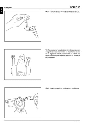 9-16
Cabeçotes
9.610.0.006.7108
SÉRIE 10
Medir a largura da superfície de contato da válvula.
Verificar se os martelos do balancim não apresentam
desgaste excessivo ou trincas no alojamento do eixo
ou na região de contato com a haste da válvula. Ao
retirar os balancins observar se não há sinais de
engripamento.
Medir o eixo do balancim, ovalização e conicidade.
 