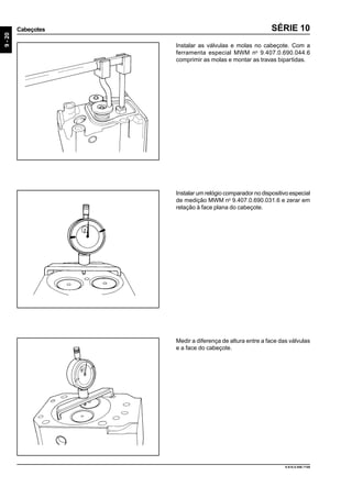 9-20
Cabeçotes
9.610.0.006.7108
SÉRIE 10
Instalar as válvulas e molas no cabeçote. Com a
ferramenta especial MWM no
9.407.0.690.044.6
comprimir as molas e montar as travas bipartidas.
Instalar um relógio comparador no dispositivo especial
de medição MWM no
9.407.0.690.031.6 e zerar em
relação à face plana do cabeçote.
Medir a diferença de altura entre a face das válvulas
e a face do cabeçote.
 