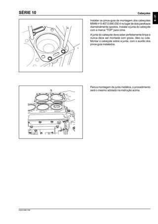 Cabeçotes
9-21
9.610.0.006.7108
SÉRIE 10
Instalar os pinos-guia de montagem dos cabeçotes
MWM no
9.407.0.690.030.4 no lugar de dois parafusos
diametralmente opostos. Instalar a junta do cabeçote
com a marca “TOP” para cima.
A junta do cabeçote deve estar perfeitamente limpa e
nunca deve ser montada com graxa, óleo ou cola.
Montar o cabeçote sobre a junta, com o auxílio dos
pinos-guia instalados.
Para a montagem da junta metálica, o procedimento
será o mesmo adotado na instrução acima.
 