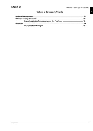 Volante e Carcaça do Volante
10-1
9.610.0.006.7108
SÉRIE 10
Volante e Carcaça do Volante
Notas de Desmontagem.................................................................................................................. 10-2
Volante e Carcaça doVolante ......................................................................................................... 10-4
Especificação dosTorques de Aperto dos Parafusos .............................................. 10-4
Montagem........................................................................................................................................ 10-6
Inspeções Pós-Montagem .......................................................................................... 10-7
 