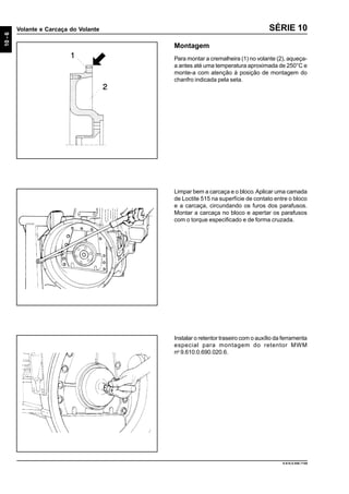 10-6
Volante e Carcaça do Volante
9.610.0.006.7108
SÉRIE 10
Montagem
Para montar a cremalheira (1) no volante (2), aqueça-
a antes até uma temperatura aproximada de 250°C e
monte-a com atenção à posição de montagem do
chanfro indicada pela seta.
Limpar bem a carcaça e o bloco.Aplicar uma camada
de Loctite 515 na superfície de contato entre o bloco
e a carcaça, circundando os furos dos parafusos.
Montar a carcaça no bloco e apertar os parafusos
com o torque especificado e de forma cruzada.
Instalar o retentor traseiro com o auxílio da ferramenta
especial para montagem do retentor MWM
no
9.610.0.690.020.6.
 