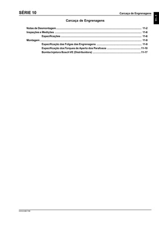 Carcaça de Engrenagens
11-1
9.610.0.006.7108
SÉRIE 10
Carcaça de Engrenagens
Notas de Desmontagem.................................................................................................................. 11-2
Inspeções e Medições .................................................................................................................... 11-6
Especificações ............................................................................................................ 11-6
Montagem........................................................................................................................................ 11-9
Especificação das Folgas das Engrenagens ............................................................ 11-9
Especificação dosTorques de Aperto dos Parafusos .............................................11-10
Bomba Injetora BoschVE (Distribuidora) ................................................................11-17
 