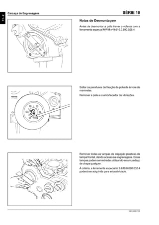 11-2
Carcaça de Engrenagens
9.610.0.006.7108
SÉRIE 10
Soltar os parafusos de fixação da polia da árvore de
manivelas.
Remover a polia e o amortecedor de vibrações.
Remover todas as tampas de inspeção plásticas da
tampa frontal, dando acesso às engrenagens. Estas
tampas podem ser retiradas utilizando-se um pedaço
de chapa qualquer.
Á critério, a ferramenta especial no
9.610.0.690.032.4
poderá ser adquirida para esta atividade.
Notas de Desmontagem
Antes de desmontar a polia travar o volante com a
ferramenta especial MWM no
9.610.0.690.026.4.
 