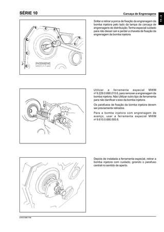 Carcaça de Engrenagens
11-3
9.610.0.006.7108
SÉRIE 10
Soltar e retirar a porca de fixação da engrenagem da
bomba injetora pelo lado da tampa da carcaça de
engrenagens de distribuição.Tenha especial cuidado
para não deixar cair e perder a chaveta de fixação da
engrenagem da bomba injetora.
Utilizar a ferramenta especial MWM
no
9.229.0.690.015.6, para remover a engrenagem da
bomba injetora. Não Utilizar outro tipo de ferramenta
para não danificar o eixo da bomba injetora.
Os parafusos de fixação da bomba injetora devem
ser previamente retirados.
Para a bomba injetora com engrenagem de
avanço, usar a ferramenta especial MWM
no
9.610.0.690.005.6.
Depois de instalada a ferramenta especial, retirar a
bomba injetora com cuidado, girando o parafuso
central no sentido de aperto.
 