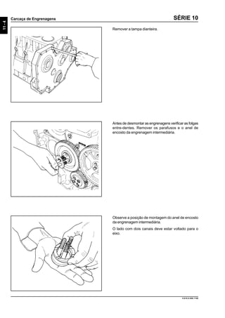 11-4
Carcaça de Engrenagens
9.610.0.006.7108
SÉRIE 10
Remover a tampa dianteira.
Antes de desmontar as engrenagens verificar as folgas
entre-dentes. Remover os parafusos e o anel de
encosto da engrenagem intermediária.
Observe a posição de montagem do anel de encosto
da engrenagem intermediária.
O lado com dois canais deve estar voltado para o
eixo.
 