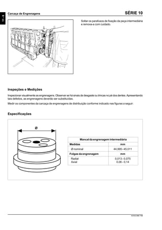 11-6
Carcaça de Engrenagens
9.610.0.006.7108
SÉRIE 10
Soltar os parafusos de fixação da peça intermediária
e remova-a com cuidado.
Inspeções e Medições
Inspecionar visualmente as engrenagens. Observar se há sinais de desgaste ou trincas no pé dos dentes. Apresentando
tais defeitos, as engrenagens deverão ser substituídas.
Medir os componentes da carcaça de engrenagens de distribuição conforme indicado nas figuras a seguir:
Mancal da engrenagem intermediária
Medidas mm
Ø nominal 44,995 - 45,011
Folgas da engrenagem mm
Radial 0,013 - 0,075
Axial 0,06 - 0,14
Ø
Especificações
 