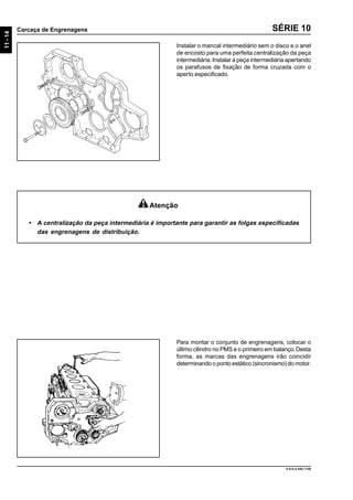 11-14
Carcaça de Engrenagens
9.610.0.006.7108
SÉRIE 10
Instalar o mancal intermediário sem o disco e o anel
de encosto para uma perfeita centralização da peça
intermediária.Instalar a peça intermediária apertando
os parafusos de fixação de forma cruzada com o
aperto especificado.
Para montar o conjunto de engrenagens, colocar o
último cilindro no PMS e o primeiro em balanço.Desta
forma, as marcas das engrenagens irão coincidir
determinando o ponto estático (sincronismo) do motor.
Atenção
• A centralização da peça intermediária é importante para garantir as folgas especificadas
das engrenagens de distribuição.
 