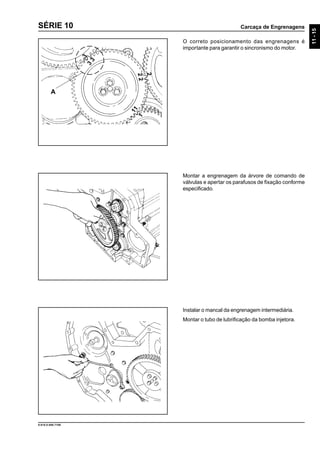 Carcaça de Engrenagens
11-15
9.610.0.006.7108
SÉRIE 10
O correto posicionamento das engrenagens é
importante para garantir o sincronismo do motor.
Montar a engrenagem da árvore de comando de
válvulas e apertar os parafusos de fixação conforme
especificado.
Instalar o mancal da engrenagem intermediária.
Montar o tubo de lubrificação da bomba injetora.
A
11
1
3
3
3
22
2
 