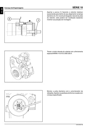 11-22
Carcaça de Engrenagens
9.610.0.006.7108
SÉRIE 10
Apertar a porca (1) fazendo o retentor deslizar
suavemente para dentro do seu alojamento na tampa
dianteira (2). Em eventual desgaste natural da pista
do retentor, este poderá ser reutilizado bastando
inverter sua posição de montagem.2
1
Travar o motor através do volante com a ferramenta
especial MWM no
9.610.0.690.026.4.
Montar a polia dianteira com o amortecedor de
vibrações.Apertar os parafusos de forma cruzada com
o torque especificado.
 