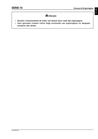 Carcaça de Engrenagens
11-23
9.610.0.006.7108
SÉRIE 10
Atenção
• Durante o funcionamento do motor não deverá haver ruído das engrenagens.
• Uma operação ruidosa indica folga acentuada nas engrenagens ou desgaste
excessivo dos dentes.
 