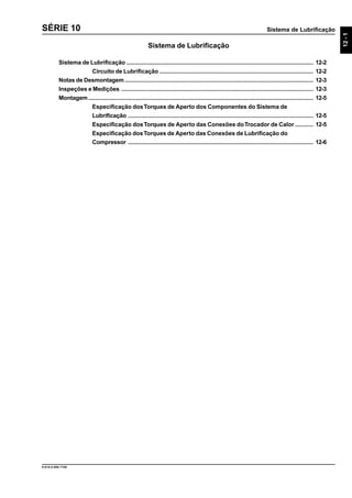 Sistema de Lubrificação
12-1
9.610.0.006.7108
SÉRIE 10
Sistema de Lubrificação
Sistema de Lubrificação ................................................................................................................. 12-2
Circuito de Lubrificação ............................................................................................. 12-2
Notas de Desmontagem.................................................................................................................. 12-3
Inspeções e Medições .................................................................................................................... 12-3
Montagem........................................................................................................................................ 12-5
Especificação dosTorques de Aperto dos Componentes do Sistema de
Lubrificação ................................................................................................................ 12-5
Especificação dosTorques de Aperto das Conexões doTrocador de Calor ........... 12-5
Especificação dosTorques de Aperto das Conexões de Lubrificação do
Compressor ................................................................................................................ 12-6
 