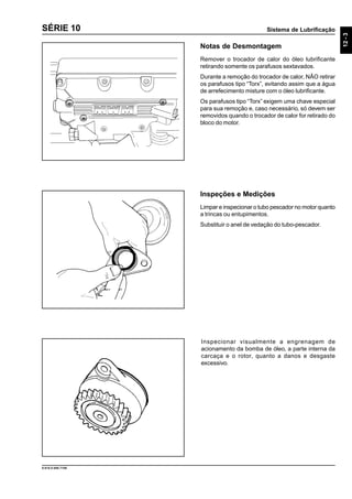 Sistema de Lubrificação
12-3
9.610.0.006.7108
SÉRIE 10
Notas de Desmontagem
Remover o trocador de calor do óleo lubrificante
retirando somente os parafusos sextavados.
Durante a remoção do trocador de calor, NÃO retirar
os parafusos tipo “Torx”, evitando assim que a água
de arrefecimento misture com o óleo lubrificante.
Os parafusos tipo “Torx” exigem uma chave especial
para sua remoção e, caso necessário, só devem ser
removidos quando o trocador de calor for retirado do
bloco do motor.
Inspeções e Medições
Limpar e inspecionar o tubo pescador no motor quanto
a trincas ou entupimentos.
Substituir o anel de vedação do tubo-pescador.
Inspecionar visualmente a engrenagem de
acionamento da bomba de óleo, a parte interna da
carcaça e o rotor, quanto a danos e desgaste
excessivo.
 