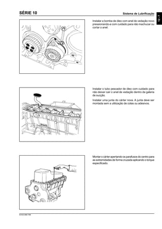 Sistema de Lubrificação
12-7
9.610.0.006.7108
SÉRIE 10
Instalar a bomba de óleo com anel de vedação novo
pressionando-a com cuidado para não machucar ou
cortar o anel.
Instalar o tubo pescador de óleo com cuidado para
não deixar cair o anel de vedação dentro da galeria
de sucção.
Instalar uma junta do cárter nova. A junta deve ser
montada sem a utilização de colas ou adesivos.
Montar o cárter apertando os parafusos do centro para
as extremidades de forma cruzada aplicando o torque
especificado.
 