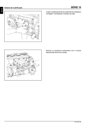 12-8
Sistema de Lubrificação
9.610.0.006.7108
SÉRIE 10
Limpar cuidadosamente as superfícies de vedação e
montagem, reinstalando o trocador de calor.
Apertar os parafusos sextavados com o torque
especificado de forma cruzada.
 